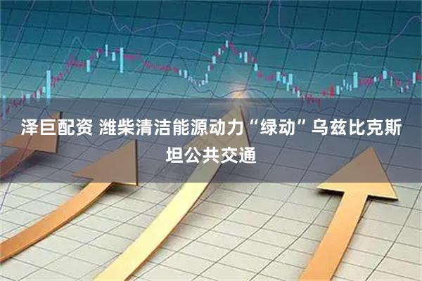 泽巨配资 潍柴清洁能源动力“绿动”乌兹比克斯坦公共交通