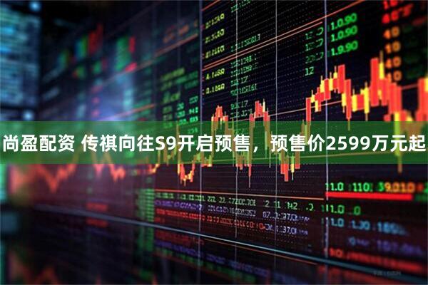 尚盈配资 传祺向往S9开启预售，预售价2599万元起
