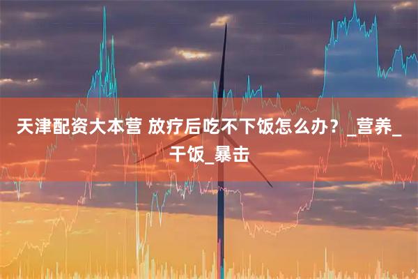天津配资大本营 放疗后吃不下饭怎么办？_营养_干饭_暴击