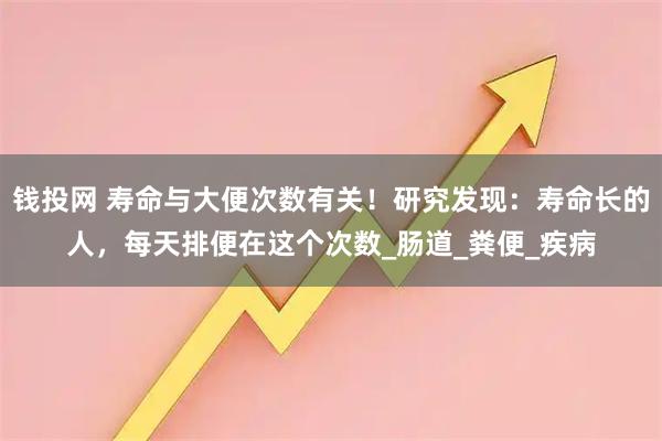 钱投网 寿命与大便次数有关!研究发现:寿命长的人,每天排便在这个次数_肠道_粪便_疾病