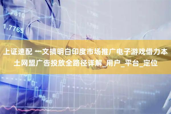 上证速配 一文搞明白印度市场推广电子游戏借力本土网盟广告投放全路径详解_用户_平台_定位