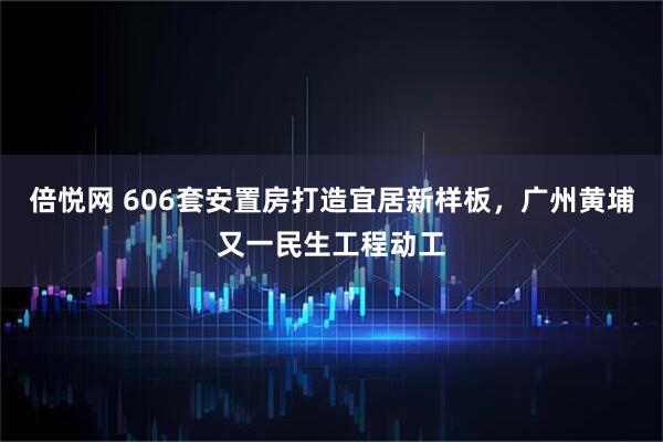 倍悦网 606套安置房打造宜居新样板,广州黄埔又一民生工程动工