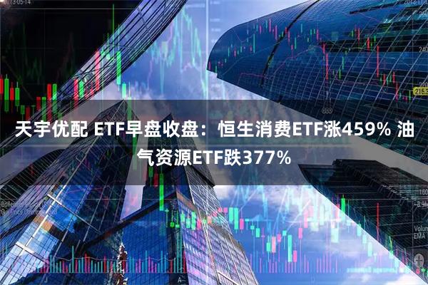 天宇优配 ETF早盘收盘：恒生消费ETF涨459% 油气资源ETF跌377%