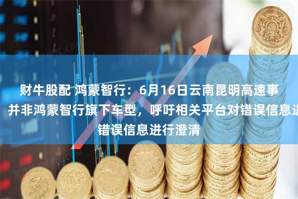 财牛股配 鸿蒙智行：6月16日云南昆明高速事故车辆，并非鸿蒙智行旗下车型，呼吁相关平台对错误信息进行澄清