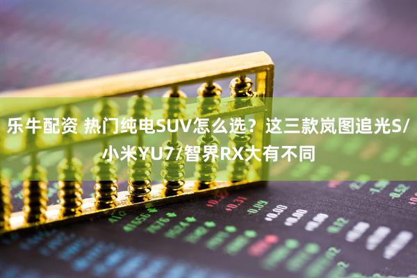 乐牛配资 热门纯电SUV怎么选？这三款岚图追光S/小米YU7/智界RX大有不同