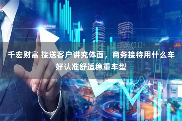 千宏财富 接送客户讲究体面，商务接待用什么车好认准舒适稳重车型