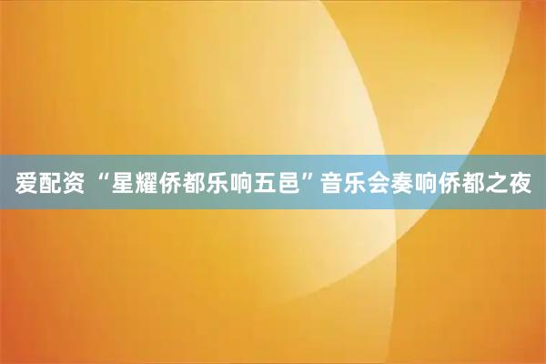 爱配资 “星耀侨都乐响五邑”音乐会奏响侨都之夜