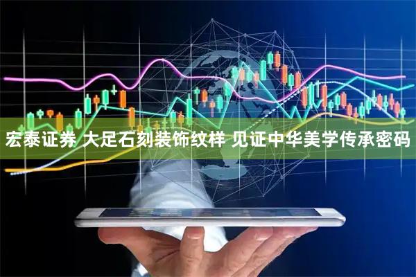 宏泰证券 大足石刻装饰纹样 见证中华美学传承密码