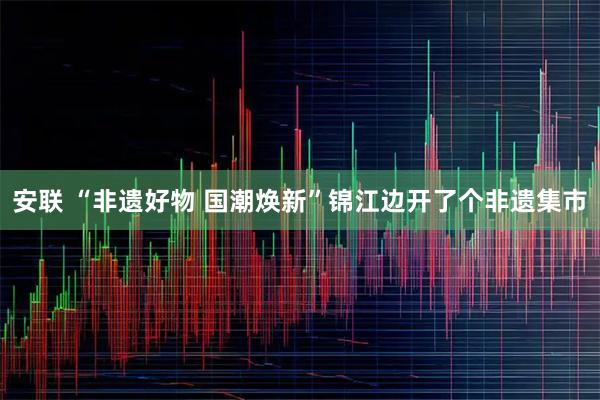 安联 “非遗好物 国潮焕新”锦江边开了个非遗集市