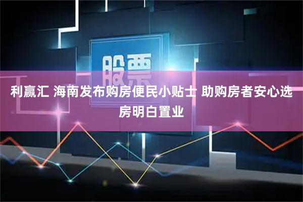 利赢汇 海南发布购房便民小贴士 助购房者安心选房明白置业
