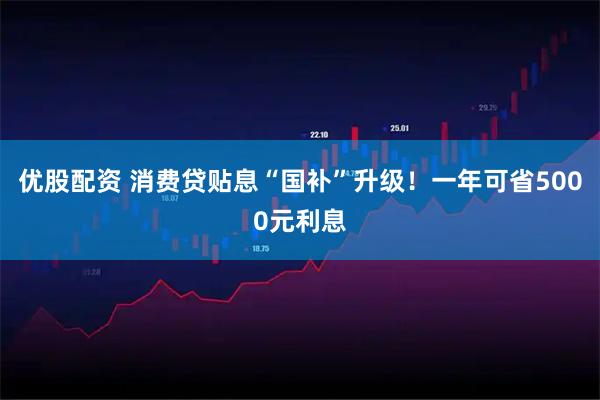 优股配资 消费贷贴息“国补”升级！一年可省5000元利息