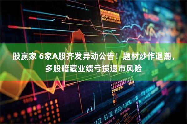 股赢家 6家A股齐发异动公告！题材炒作退潮，多股暗藏业绩亏损退市风险